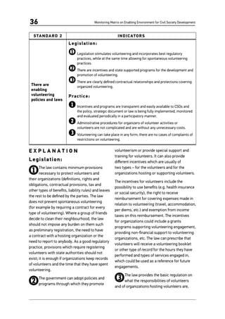 Monitoring Matrix on Enabling Environment for Civil Society Development36
STANDARD 2 INDICATORS
There are
enabling
volunteering
policies and laws
Legislation:
1	Legislation stimulates volunteering and incorporates best regulatory
practices, while at the same time allowing for spontaneous volunteering
practices.
2	There are incentives and state supported programs for the development and
promotion of volunteering.
3	There are clearly defined contractual relationships and protections covering
organized volunteering.
Practice:
1	Incentives and programs are transparent and easily available to CSOs and
the policy, strategic document or law is being fully implemented, monitored
and evaluated periodically in a participatory manner.
2	Administrative procedures for organizers of volunteer activities or
volunteers are not complicated and are without any unnecessary costs.
3	Volunteering can take place in any form; there are no cases of complaints of
restrictions on volunteering.
E X P L A N A T I O N
Legislation:
1The law contains minimum provisions
necessary to protect volunteers and
their organizations (definitions, rights and
obligations, contractual provisions, tax and
other types of benefits, liability rules) and leaves
the rest to be defined by the parties. The law
does not prevent spontaneous volunteering
(for example by requiring a contract for every
type of volunteering). Where a group of friends
decide to clean their neighbourhood, the law
should not impose any burden on them such
as preliminary registration, the need to have
a contract with a hosting organization or the
need to report to anybody. As a good regulatory
practice, provisions which require registering
volunteers with state authorities should not
exist; it is enough if organizations keep records
of volunteers and the time that they have spent
volunteering.
2The government can adopt policies and
programs through which they promote
volunteerism or provide special support and
training for volunteers. It can also provide
different incentives which are usually of
two types – for the volunteers and for the
organizations hosting or supporting volunteers.
The incentives for volunteers include the
possibility to use benefits (e.g. health insurance
or social security), the right to receive
reimbursement for covering expenses made in
relation to volunteering (travel, accommodation,
per diems, etc.) and exemption from income
taxes on this reimbursement. The incentives
for organizations could include a grants
programs supporting volunteering engagement,
providing non-financial support to volunteering
organizations, etc. The law can prescribe that
volunteers will receive a volunteering booklet
or other type of record for the hours they have
performed and types of services engaged in,
which could be used as a reference for future
engagements.
3The law provides the basic regulation on
what the responsibilities of volunteers
and of organizations hosting volunteers are,
 