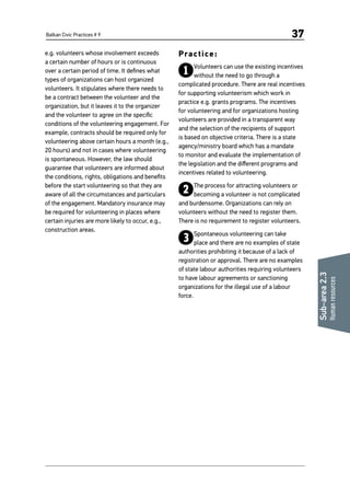 Balkan Civic Practices # 9 37
Sub-area2.3
Humanresources
e.g. volunteers whose involvement exceeds
a certain number of hours or is continuous
over a certain period of time. It defines what
types of organizations can host organized
volunteers. It stipulates where there needs to
be a contract between the volunteer and the
organization, but it leaves it to the organizer
and the volunteer to agree on the specific
conditions of the volunteering engagement. For
example, contracts should be required only for
volunteering above certain hours a month (e.g.,
20 hours) and not in cases where volunteering
is spontaneous. However, the law should
guarantee that volunteers are informed about
the conditions, rights, obligations and benefits
before the start volunteering so that they are
aware of all the circumstances and particulars
of the engagement. Mandatory insurance may
be required for volunteering in places where
certain injuries are more likely to occur, e.g.,
construction areas.
Practice:
1Volunteers can use the existing incentives
without the need to go through a
complicated procedure. There are real incentives
for supporting volunteerism which work in
practice e.g. grants programs. The incentives
for volunteering and for organizations hosting
volunteers are provided in a transparent way
and the selection of the recipients of support
is based on objective criteria. There is a state
agency/ministry board which has a mandate
to monitor and evaluate the implementation of
the legislation and the different programs and
incentives related to volunteering.
2The process for attracting volunteers or
becoming a volunteer is not complicated
and burdensome. Organizations can rely on
volunteers without the need to register them.
There is no requirement to register volunteers.
3Spontaneous volunteering can take
place and there are no examples of state
authorities prohibiting it because of a lack of
registration or approval. There are no examples
of state labour authorities requiring volunteers
to have labour agreements or sanctioning
organizations for the illegal use of a labour
force.
 