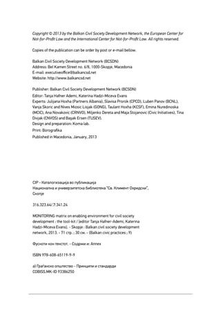 Monitoring Matrix on Enabling Environment for Civil Society Development2
Copyright © 2013 by the Balkan Civil Society Development Network, the European Center for
Not-for-Profit Law and the International Center for Not-for-Profit Law. All rights reserved.
Copies of the publication can be order by post or e-mail bellow.
Balkan Civil Society Development Network (BCSDN)
Address: Bel Kamen Street no. 6/8, 1000-Skopje, Macedonia
E-mail: executiveoffice@balkancsd.net
Website: http://www.balkancsd.net
Publisher: Balkan Civil Society Development Network (BCSDN)
Editor: Tanja Hafner Ademi, Katerina Hadzi-Miceva Evans
Experts: Julijana Hoxha (Partners Albania), Slavisa Prorok (CPCD), Luben Panov (BCNL),
Vanja Skoric and Nives Miosic Lisjak (GONG), Taulant Hoxha (KCSF), Emina Nuredinoska
(MCIC), Ana Novakovic (CRNVO), Miljenko Dereta and Maja Stojanovic (Civic Initiatives), Tina
Divjak (CNVOS) and Başak Ersen (TUSEV).
Design and preparation: Koma lab.
Print: Borografika
Published in Macedonia, January, 2013
CIP - Каталогизација во публикација
Национална и универзитетска библиотека “Св. Климент Охридски”,
Скопје
316.323.64/.7:341.24
MONITORING matrix on enabling environment for civil society
development : the tool-kit / [editor Tanja Hafner-Ademi, Katerina
Hadzi-Miceva Evans]. - Skopje : Balkan civil society development
network, 2013. - 71 стр. ; 30 см. - (Balkan civic practices ; 9)
Фусноти кон текстот. - Содржи и: Annex
ISBN 978-608-65119-9-9
а) Граѓанско општество - Принципи и стандарди
COBISS.MK-ID 93386250
 