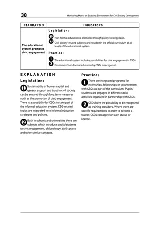 Monitoring Matrix on Enabling Environment for Civil Society Development38
STANDARD 3 INDICATORS
The educational
system promotes
civic engagement
Legislation:
1	Non-formal education is promoted through policy/strategy/laws.
2	Civil society-related subjects are included in the official curriculum at all
levels of the educational system.
Practice:
1	The educational system includes possibilities for civic engagement in CSOs.
2	Provision of non-formal education by CSOs is recognized.
E X P L A N A T I O N
Legislation:
1Sustainability of human capital and
general support and trust in civil society
can be ensured through long term measures
such as the promotion of civic engagement.
There is a possibility for CSOs to take part of
the informal education system. CSO-related
topics are integrated in to informal education
strategies and policies.
2Both in schools and universities there are
subjects which introduce pupils/students
to civic engagement, philanthropy, civil society
and other similar concepts.
Practice:
1There are integrated programs for
internships, fellowships or volunteerism
with CSOs as part of the curriculum. Pupils/
students are engaged in different social
activities organized in partnership with CSOs.
2CSOs have the possibility to be recognized
as training providers. Where there are
specific requirements in order to become a
trainer, CSOs can apply for such status or
license.
 