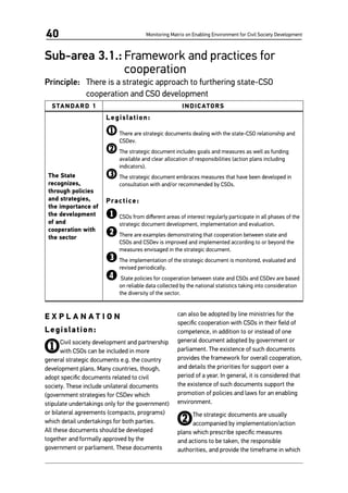 Monitoring Matrix on Enabling Environment for Civil Society Development40
Sub-area 3.1.:	Framework and practices for
cooperation
Principle:	 There is a strategic approach to furthering state-CSO
cooperation and CSO development
STANDARD 1 INDICATORS
The State
recognizes,
through policies
and strategies,
the importance of
the development
of and
cooperation with
the sector
Legislation:
1	There are strategic documents dealing with the state-CSO relationship and
CSDev.
2	The strategic document includes goals and measures as well as funding
available and clear allocation of responsibilities (action plans including
indicators).
3	The strategic document embraces measures that have been developed in
consultation with and/or recommended by CSOs.
Practice:
1	CSOs from different areas of interest regularly participate in all phases of the
strategic document development, implementation and evaluation.
2	There are examples demonstrating that cooperation between state and
CSOs and CSDev is improved and implemented according to or beyond the
measures envisaged in the strategic document.
3	The implementation of the strategic document is monitored, evaluated and
revised periodically.
4	State policies for cooperation between state and CSOs and CSDev are based
on reliable data collected by the national statistics taking into consideration
the diversity of the sector.
E X P L A N A T I O N
Legislation:
1Civil society development and partnership
with CSOs can be included in more
general strategic documents e.g. the country
development plans. Many countries, though,
adopt specific documents related to civil
society. These include unilateral documents
(government strategies for CSDev which
stipulate undertakings only for the government)
or bilateral agreements (compacts, programs)
which detail undertakings for both parties.
All these documents should be developed
together and formally approved by the
government or parliament. These documents
can also be adopted by line ministries for the
specific cooperation with CSOs in their field of
competence, in addition to or instead of one
general document adopted by government or
parliament. The existence of such documents
provides the framework for overall cooperation,
and details the priorities for support over a
period of a year. In general, it is considered that
the existence of such documents support the
promotion of policies and laws for an enabling
environment.
2The strategic documents are usually
accompanied by implementation/action
plans which prescribe specific measures
and actions to be taken, the responsible
authorities, and provide the timeframe in which
 