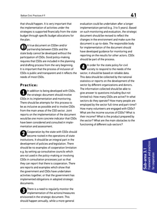Balkan Civic Practices # 9 41
Sub-area3.1
Frameworkandpractices
forcooperation
that should happen. It is very important that
the implementation of activities under the
strategies is supported financially from the state
budget through specific budget allocations for
the plan.
3A true document on CSDev and/or
partnership between CSOs and the
state body cannot be developed without the
participation of CSOs. Good policy-making
requires that CSOs are included in the planning
and drafting process from the very beginning.
It is important that the process of inclusion of
CSOs is public and transparent and it reflects the
needs of most CSOs.
Practice:
1In addition to being developed with CSOs,
the strategic document should involve
CSOs in its implementation and monitoring.
There should be attempts for this process to
be as inclusive as possible and to involve CSOs
from the main areas of the CSO sector. Joint
reports on the implementation of the document
would be one more concrete indicator that CSOs
have been considered and consulted in imple-
mentation and assessment.
2Cooperation by the state with CSOs should
become rooted in the operations of state
institutions. It should be an integral part in the
development of policies and legislation. There
should be no examples of cooperation limitation
e.g. by setting up consultative councils which
are not used in the policy-making or involving
CSOs in consultation processes just so that
they can report that there is cooperation. There
are reports and examples which show that
the government and CSOs have undertaken
activities together, or that the government has
implemented obligations in adopted strategic
documents.
3There is a need to regularly monitor the
implementation of the actions/measures
envisioned in the strategic document. This
should happen annually, while a more general
evaluation could be undertaken after a longer
implementation period (e.g. 3 to 5 years). Based
on such monitoring and evaluation, the strategic
document should be revised to reflect the
changes in the environment and make sure the
document is up-to-date. The responsible body
for implementation of the document should
have developed guidance for monitoring and
reporting on the results for other actors. CSOs
should be part of the process.
4In order for the state policy for civil
society to respond to the needs of the
sector, it should be based on reliable data.
This data should be collected by the national
statistics or reports on the development of the
sector by different organizations and donors.
The information collected should be able to
give answer to questions including (but not
limited to): How many CSOs are active? In what
sectors do they operate? How many people are
employed by the sector full-time and part-time?
How many volunteers are engaged with CSOs?
What are the income sources of CSOs? What is
their income? What is the product prepared by
the sector? What are the main obstacles to the
functioning of different sub-sectors?
 