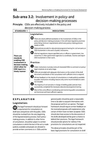 Monitoring Matrix on Enabling Environment for Civil Society Development44
Sub-area 3.2: 	Involvement in policy-and
decision-making processes
Principle: 	 CSOs are effectively included in the policy and
decision-making process
STANDARD 1 INDICATORS
There are
standards
enabling CSO
involvement in
decision-making,
which allow for
CSO input in a
timely manner
Legislation:
1	There are clearly defined standards on the involvement of CSOs in the
policy and decision making processes in line with best regulatory practices
prescribing minimum requirements which every policy-making process
needs to fulfill.
2	State policies provide for educational programs/training for civil servants on
CSO involvement in the work of public institutions.
3	Internal regulations require specified units or officers in government, line
ministries or other government agencies to coordinate, monitor and report
CSO involvement in their work.
Practice:
1	Public institutions routinely invite all interested CSOs to comment on policy/
legal initiatives at an early stage.
2	CSOs are provided with adequate information on the content of the draft
documents and details of the consultation with sufficient time to respond.
3	Written feedback on the results of consultations is made publicly available
by public institutions including reasons why some recommendations were
not included.
4	The majority of civil servants in charge of drafting public policies have
successfully completed the necessary educational programs/training.
5	Most of the units/officers coordinating and monitoring public consultations
are functional and have sufficient capacity.
E X P L A N A T I O N
Legislation:
1The legal framework should put forward
a requirement for consultation on
draft laws and policies with the public. CSOs
should be involved from the very beginning
of the legislative/policy process. Each policy-
making process, in addition to other forms
of consultation, should be subject to written
consultation in which the text of the act is made
publicly available and people are allowed to
provide written comments to it. CSOs and the
general public should be given a reasonable
time to be able to acquaint themselves with
the proposal and form an opinion. The legal
framework should require written feedback on
the received proposals with explanations why
certain of them have not been accepted. CSOs
should also have access to the discussions of
the drafts developed and be given a chance to
defend their positions. The legal framework
should provide options for redress if the
provisions for consultations are not respected.
The above principles should be part of the
basic legal provisions for consultation on draft
 