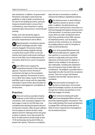 Balkan Civic Practices # 9 45
Sub-area3.2
Involvementinpolicy-and
decision-makingprocesses
laws and policies. In addition, the government/
Parliament could adopt a stand-alone law,
guidelines or code on public consultations. In
the case of non-binding documents, particular
measures should be taken to ensure that it
is followed (e.g. more investment in raising
awareness about the provisions, monitoring and
training).
Finally, such rules should also apply to
participation in monitoring and evaluation of
policy/law implementation and its effects.
2Organizing public consultations requires
specific knowledge and skills. Public
servants engaged in the process of policy-
making should undergo targeted trainings
to acquire those as part of their on-the-job
training. Such events could contain training on
how to invite CSOs, how to draft questions for
comments, what forms to use for consultation
etc.
3Such officers/units organize the
consultative processes of their respective
agencies. They also monitor the level of
involvement and report on the consultation
processes organized. The existence of such a
unit or officer also makes it easier for the public
and CSOs to get in contact with the responsible
state body to inquire further about the plans for
consultation and engagement, and adoption of
the document.
Practice:
1There are numerous examples of policy
initiatives to which CSOs are invited for
consultation. Such consultation happens in the
early stages in order for the CSO input to be
considered when deciding the general direction
of important initiatives. CSOs are given sufficient
time to prepare an opinion (at least a weak
advance notice for meetings) and are also given
a chance to express it (e.g. they are given the
floor). An ideal scenario would include at least
15-20 working days during which CSOs can
present their opinion. There are no complaints
about the lack of consultation on drafts or
intensive law drafting in expedited procedures.
2The draft documents on which CSOs are
required to present an opinion is made
public. In addition, the administration can
prepare a short summary that is not written in a
technical language that explains the basic points
of the documents. It could also contain the key
issues which are under consideration and on
which they would like to hear CSOs’ opinions.
All related documents, such as analyses,
opinions of other institutions, etc. should also
be available publicly in order for the public to
make an informed decision.
3A list of the people/CSOs/entities that
have provided opinions, together with
their opinions or a summary of collected
opinions is made public and is part of the
submission of the document for adoption. In
addition to that, feedback to the opinions is
also made public, including clear explanation
why some opinions have not been taken into
consideration. The feedback is provided within a
reasonable time after the end of the consultative
process. There are no major and frequent
complaints that the CSOs’ opinions were not
considered.
4There are records of training for civil
servants on these topics. Civil servants
apply the knowledge in practice, as can be seen
through their initiative and openness to more
effectively engage civil society.
5Most institutions dealing with public
policy have designated officers who are
practically organizing public consultations. They
show understanding of the issues and openness
to engage CSOs, and they provide advice to
CSOs on how to respond more meaningfully to
the consultation process.
 