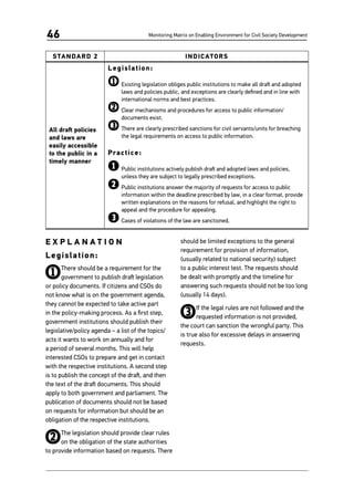 Monitoring Matrix on Enabling Environment for Civil Society Development46
STANDARD 2 INDICATORS
All draft policies
and laws are
easily accessible
to the public in a
timely manner
Legislation:
1	Existing legislation obliges public institutions to make all draft and adopted
laws and policies public, and exceptions are clearly defined and in line with
international norms and best practices.
2	Clear mechanisms and procedures for access to public information/
documents exist.
3	There are clearly prescribed sanctions for civil servants/units for breaching
the legal requirements on access to public information.
Practice:
1	Public institutions actively publish draft and adopted laws and policies,
unless they are subject to legally prescribed exceptions.
2	Public institutions answer the majority of requests for access to public
information within the deadline prescribed by law, in a clear format, provide
written explanations on the reasons for refusal, and highlight the right to
appeal and the procedure for appealing.
3	Cases of violations of the law are sanctioned.
E X P L A N A T I O N
Legislation:
1There should be a requirement for the
government to publish draft legislation
or policy documents. If citizens and CSOs do
not know what is on the government agenda,
they cannot be expected to take active part
in the policy-making process. As a first step,
government institutions should publish their
legislative/policy agenda – a list of the topics/
acts it wants to work on annually and for
a period of several months. This will help
interested CSOs to prepare and get in contact
with the respective institutions. A second step
is to publish the concept of the draft, and then
the text of the draft documents. This should
apply to both government and parliament. The
publication of documents should not be based
on requests for information but should be an
obligation of the respective institutions.
2The legislation should provide clear rules
on the obligation of the state authorities
to provide information based on requests. There
should be limited exceptions to the general
requirement for provision of information,
(usually related to national security) subject
to a public interest test. The requests should
be dealt with promptly and the timeline for
answering such requests should not be too long
(usually 14 days).
3If the legal rules are not followed and the
requested information is not provided,
the court can sanction the wrongful party. This
is true also for excessive delays in answering
requests.
 