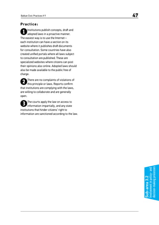 Balkan Civic Practices # 9 47
Practice:
1Institutions publish concepts, draft and
adopted laws in a proactive manner.
The easiest way is to use the Internet –
each institution can have a section on its
website where it publishes draft documents
for consultation. Some countries have also
created unified portals where all laws subject
to consultation are published. These are
specialized websites where citizens can post
their opinions also online. Adopted laws should
also be made available to the public free of
charge.
2There are no complaints of violations of
this principle or laws. Reports confirm
that institutions are complying with the laws,
are willing to collaborate and are generally
open.
3The courts apply the law on access to
information impartially, and any state
institutions that hinder citizens’ right to
information are sanctioned according to the law.
Sub-area3.2
Involvementinpolicy-and
decision-makingprocesses
 