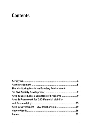 Balkan Civic Practices # 9 3
Contents
Acronyms.....................................................................................4
Acknowledgment........................................................................5
The Monitoring Matrix on Enabling Environment
for Civil Society Development ..................................................7
Area 1: Basic Legal Guarantees of Freedoms.........................9
Area 2: Framework for CSO Financial Viability
and Sustainability......................................................................25
Area 3: Government – CSO Relationship................................39
How to Use it.............................................................................56
Annex.........................................................................................59
 