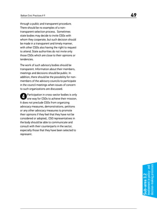 Balkan Civic Practices # 9 49
through a public and transparent procedure.
There should be no examples of a non-
transparent selection process. Sometimes
state bodies may decide to invite CSOs with
whom they cooperate, but such decision should
be made in a transparent and timely manner,
with other CSOs also having the right to request
to attend. State authorities do not invite only
those CSOs which are close to their opinions or
tendencies.
The work of such advisory bodies should be
transparent. Information about their members,
meetings and decisions should be public. In
addition, there should be the possibility for non-
members of the advisory councils to participate
in the council meetings when issues of concern
to such organizations are discussed.
4Participation in cross-sector bodies is only
one way for CSOs to achieve their mission.
It does not preclude CSOs from organizing
advocacy measures, demonstrations, petitions
or any other advocacy measures to promote
their opinions if they feel that they have not be
considered or adopted,. CSO representatives in
the body should be able to communicate and
consult with their counterparts in the sector,
especially those that they have been selected to
represent.
Sub-area3.2
Involvementinpolicy-and
decision-makingprocesses
 