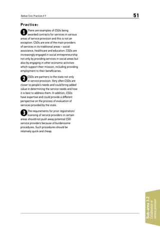Balkan Civic Practices # 9 51
Practice:
1There are examples of CSOs being
awarded contracts for services in various
areas of service provision and this is not an
exception. CSOs are one of the main providers
of services in its traditional areas – social
assistance, healthcare and education. CSOs are
increasingly engaged in social entrepreneurship
not only by providing services in social areas but
also by engaging in other economic activities
which support their mission, including providing
employment to their beneficiaries.
2CSOs are partners to the state not only
in service provision. Very often CSOs are
closer to people’s needs and could bring added
value in determining the service needs and how
it is best to address them. In addition, CSOs
have expertise and could provide a different
perspective on the process of evaluation of
services provided by the state.
3The requirements for prior registration/
licensing of service providers in certain
areas should not push away potential CSO
service providers because of burdensome
procedures. Such procedures should be
relatively quick and cheap.
Sub-area3.2
Collaborationin
serviceprovision
 