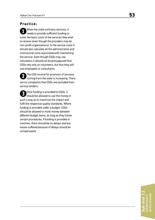 Balkan Civic Practices # 9 53
Practice:
1When the state contracts services, it
needs to provide sufficient funding to
cover the basic costs of the services they wish
to receive (even though the providers may be
non-profit organizations). In the service costs it
should also calculate all the administrative and
institutional costs associated with maintaining
the service. Even though CSOs may use
volunteers it should not be presupposed that
CSOs rely only on volunteers, but that they will
use employees or consultants.
2The CSO income for provision of services
coming from the state is increasing. There
are no complaints that CSOs are excluded from
service tenders.
3Once funding is provided to CSOs, it
should be allowed to use the money in
such a way as to maximize the impact and
fulfil the respective quality standards. Where
funding is provided under a budget, CSOs
should be allowed to move money between
different budget items, as long as they follow
certain procedures. If funding is provided in
tranches, there should be no delays and any
losses suffered because of delays should be
compensated.
Sub-area3.2
Collaborationin
serviceprovision
 