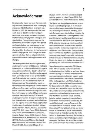 Balkan Civic Practices # 9 5
Acknowledgment
Developing the Matrix has been the most excit-
ing, but at the same time the most challenging
endeavour BCSDN has taken on since it was
founded in 2001. We are as proud of the joint
work done by BCSDN members’ and part-
ners’ experts as we are motivated to subject
the Matrix to scrutiny by CSOs colleagues and
stakeholders. Through this scrutiny and the
forthcoming review after a 1 year “test” period,
our hope is that we can truly respond to and
embrace the need of CSOs in driving positive
change and the development of the environment
in which they operate. Such change and devel-
opment will allow them to fully contribute to
their communities in creating positive societal
changes.
The development of the Monitoring Matrix on
enabling environment for CSDev was made pos-
sible as part of a collective effort of CSO experts
and practitioners from the BCSDN network of
members and partners. The 11-member expert
team spanned a variety of non-profit and CSO
specific knowledge and experience, both legal
and practical, and included experts from 10
Balkan countries. This enabled the Matrix to
take into account and span over country-specific
differences. Five expert working meetings were
held in a period of 8 months during 2012, com-
bined with regular e-mail and Skype exchanges
to enable the complex issue of CSDev and
enabling environment development to be for the
first time defined in a coherent and unified man-
ner. The experts involved in the development of
the Matrix are (in alphabetical order): Julijana
Hoxha (Partners Albania, Albania), Slavisa Pro-
rok (CPCD, BiH), Luben Panov (BCNL, Bulgaria),
Vanja Skoric and Nives Miosic Lisjak (GONG,
Croatia), Taulant Hoxha (KCSF, Kosovo), Emina
Nuredinoska (MCIC, Macedonia), Ana Novakovic
(CRNVO, Montenegro), Miljenko Dereta and
Maja Stojanovic (Civic Initiatives, Serbia), Tina
Divjak (CNVOS, Slovenia) and Başak Ersen
(TUSEV, Turkey). The Tool-kit was developed
with the support of Luben Panov (BCNL, Bul-
garia) and Katerina Hadzi-Miceva Evans (ECNL).
The Matrix has already been subjected to scru-
tiny by several target groups. In its initial ver-
sion, the Matrix was presented and discussed
at a Brussels policy event on 30th May, 2012
with European-level stakeholders, including the
European Commission, DG Enlargement, Euro-
pean Parliament and European Economic and
Social Committee (EESC). On 26th September,
2012, a special focus group meeting was held
with representatives of Government agencies
responsible for civil society cooperation and de-
velopment from IPA countries. This group was
tasked with testing the Matrix against expecta-
tions and capacities of responsible institutions
before being put to the real monitoring scrutiny.
Finally, the Matrix in its final version was sub-
jected to public consultation in November 2012.
Special appreciation goes to the DG Enlarge-
ment IPA Civil Society Team, who provided
invaluable input into the Matrix, and have shown
interest in using it to monitor and benchmark
country progress in civil society support under
the IPA mechanism. The Croatian Government
Office for Cooperation with NGOs, headed by
Igor Vidacak, and the Serbian Government Office
for Cooperation with NGOs, headed by Ivana
Cirkovic, are credited for supporting the initial
idea, and for providing feedback and comments
against the realities faced by Governments so
that the Matrix could have a true, concrete,
but also realistic impact on the work of such
government interlocutors for civil society. We
would like to thank Lorenzo Fioramonti, As-
sociate Professor of Political Science at the
University of Pretoria (South Africa) and Senior
Fellow at the Centre for Social Investment of
the University of Heidelberg and at the Hertie
School of Governance (Germany), for his help in
raising and addressing methodology issues in
developing the Matrix. We would like to thank
Ben Evans (Greenacre Associates, England) for
 