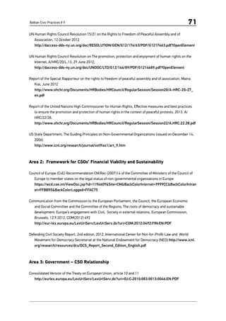 Balkan Civic Practices # 9 71
UN Human Rights Council Resolution 15/21 on the Rights to Freedom of Peaceful Assembly and of
Association, 12 October 2012
	 http://daccess-dds-ny.un.org/doc/RESOLUTION/GEN/G12/174/63/PDF/G1217463.pdf?OpenElement
UN Human Rights Council Resolution on The promotion, protection and enjoyment of human rights on the
Internet, A/HRC/20/L.13, 29 June 2012,
http://daccess-dds-ny.un.org/doc/UNDOC/LTD/G12/146/89/PDF/G1214689.pdf?OpenElement
Report of the Special Rapporteur on the rights to freedom of peaceful assembly and of association, Maina
Kiai, June 2012
	http://www.ohchr.org/Documents/HRBodies/HRCouncil/RegularSession/Session20/A-HRC-20-27_
en.pdf
Report of the United Nations High Commissioner for Human Rights, Effective measures and best practices
to ensure the promotion and protection of human rights in the context of peaceful protests, 2013, A/
HRC/22/28,
http://www.ohchr.org/Documents/HRBodies/HRCouncil/RegularSession/Session22/A.HRC.22.28.pdf
US State Department, The Guiding Principles on Non-Governmental Organizations (issued on December 14,
2006)
	 http://www.icnl.org/research/journal/vol9iss1/art_9.htm
Area 2: Framework for CSOs’ Financial Viability and Sustainability
Council of Europe (CoE) Recommendation CM/Rec (2007)14 of the Committee of Ministers of the Council of
Europe to member states on the legal status of non-governmental organisations in Europe
	 https://wcd.coe.int/ViewDoc.jsp?id=1194609&Site=CM&BackColorInternet=9999CC&BackColorIntran
et=FFBB55&BackColorLogged=FFAC75
Communication from the Commission to the European Parliament, the Council, the European Economic
and Social Committee and the Committee of the Regions, The roots of democracy and sustainable
development: Europe’s engagement with Civil, Society in external relations, European Commission,
Brussels, 12.9.2012, COM(2012) 492
	http://eur-lex.europa.eu/LexUriServ/LexUriServ.do?uri=COM:2012:0492:FIN:EN:PDF
Defending Civil Society Report, 2nd edition, 2012, International Center for Not-for-Profit Law and  World
Movement for Democracy Secretariat at the National Endowment for Democracy (NED) http://www.icnl.
org/research/resources/dcs/DCS_Report_Second_Edition_English.pdf
Area 3: Government – CSO Relationship
Consolidated Version of the Treaty on European Union, article 10 and 11
	http://eurlex.europa.eu/LexUriServ/LexUriServ.do?uri=OJ:C:2010:083:0013:0046:EN:PDF
 