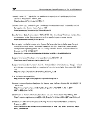 Monitoring Matrix on Enabling Environment for Civil Society Development72
Council of Europe (CoE), Code of Good Practice for Civil Participation in the Decision-Making Process,
adopted by the Conference of INGOs, 2009
	https://wcd.coe.int/ViewDoc.jsp?id=1514961
Council of Europe (CoE), Declaration by the Committee of Ministers on the Code of Good Practice for Civil
Participation in the Decision-Making Process, 2009
	https://wcd.coe.int/ViewDoc.jsp?id=1525009&Site=CM
Council of Europe (CoE), Recommendation CM/Rec(2010)5 of the Committee of Ministers to member states
on measures to combat discrimination on grounds of sexual orientation or gender identity.
	 https://wcd.coe.int/ViewDoc.jsp?id=1606669
Communication from the Commission to the European Parliament, the Council, the European Economic
and Social Committee and the Committee of the Regions, The roots of democracy and sustainable
development: Europe’s engagement with Civil, Society in external relations, European Commission,
Brussels, 12.9.2012, COM(2012) 492
	http://eur-lex.europa.eu/LexUriServ/LexUriServ.do?uri=COM:2012:0492:FIN:EN:PDF
European Commission, White Paper on European Governance, COM(2001) 428
	 http://ec.europa.eu/governance/white_paper/en.pdf
European Commission Communication, Towards a Reinforced Culture of Consultation and Dialogue - General
principles and minimum standards for consultation of interested parties by the Commission, COM (2002)
704.
	 http://ec.europa.eu/governance/docs/comm_standards_en.pdf
ECNL Social Contracting Handbook
	http://www.ecnl.org.hu/index.php?part=13publications&pubid=30
European Parliament Resolution Developing Civil Dialogue under the Treaty of Lisbon, P6_TA(2009)0007, 13
January 2009
	 http://www.europarl.europa.eu/sides/getDoc.do?pubRef=-//EP//TEXT+TA+P6-TA-2009-
0007+0+DOC+XML+V0//EN
OECD, Citizens as Partners: Information, Consultation and Active Participation in Policy- Making, 2001
	 http://www.ecnl.org/dindocuments/214_OECD_Engaging%20Citizens%20in%20Policy-Making.pdf
World Bank, A Call for Participatory Decision-Making: Discussion Paper on World Bank-Civil Society
Engagement, 2005
	http://siteresources.worldbank.org/CSO/Resources/World_Bank_Civil_Society_Discussion_Paper_
FINAL_VERSION.pdf
 