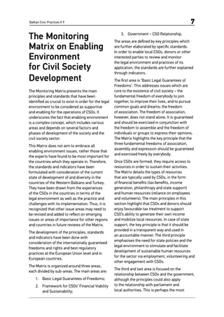 Balkan Civic Practices # 9 7
The Monitoring
Matrix on Enabling
Environment
for Civil Society
Development
The Monitoring Matrix presents the main
principles and standards that have been
identified as crucial to exist in order for the legal
environment to be considered as supportive
and enabling for the operations of CSOs. It
underscores the fact that enabling environment
is a complex concept, which includes various
areas and depends on several factors and
phases of development of the society and the
civil society sector.
This Matrix does not aim to embrace all
enabling environment issues, rather those that
the experts have found to be most important for
the countries which they operate in. Therefore,
the standards and indicators have been
formulated with consideration of the current
state of development of and diversity in the
countries of the Western Balkans and Turkey.
They have been drawn from the experiences
of the CSOs in the countries in terms of the
legal environment as well as the practice and
challenges with its implementation. Thus, it is
recognized that other issue areas may need to
be revised and added to reflect on emerging
issues or areas of importance for other regions
and countries in future reviews of the Matrix.
The development of the principles, standards
and indicators have been done with
consideration of the internationally guaranteed
freedoms and rights and best regulatory
practices at the European Union level and in
European countries.
The Matrix is organized around three areas,
each divided by sub-areas. The main areas are:
1.	 Basic Legal Guarantees of Freedoms;
2.	 Framework for CSOs’ Financial Viability
and Sustainability;
3.	 Government – CSO Relationship.
The areas are defined by key principles which
are further elaborated by specific standards.
In order to enable local CSOs, donors or other
interested parties to review and monitor
the legal environment and practices of its
application, the standards are further explained
through indicators.
The first area is ‘Basic Legal Guarantees of
Freedoms’. This addresses issues which are
core to the existence of civil society – the
fundamental freedom of everybody to join
together, to improve their lives, and to pursue
common goals and dreams: the freedom
of association. The freedom of association,
however, does not stand alone. It is guaranteed
and should be exercised in conjunction with
the freedom to assemble and the freedom of
individuals or groups to express their opinions.
The Matrix highlights the key principle that the
three fundamental freedoms of association,
assembly and expression should be guaranteed
and exercised freely by everybody.
Once CSOs are formed, they require access to
resources in order to sustain their activities.
The Matrix details the types of resources
that are typically used by CSOs, in the form
of financial benefits (tax benefits, income
generation, philanthropy and state support)
and human resources (reliance on employees
and volunteers). The main principles in this
section highlight that CSOs and donors should
enjoy favourable tax treatment to support
CSO’s ability to generate their own income
and mobilize local resources. In case of state
support, the key principle is that it should be
provided in a transparent way and used in
an accountable manner. The third principle
emphasises the need for state policies and the
legal environment to stimulate and facilitate
development of sustainable human resources
for the sector via employment, volunteering and
other engagement with CSOs.
The third and last area is focused on the
relationship between CSOs and the government,
although the principles could also apply
to the relationship with parliament and
local authorities. This is perhaps the most
 