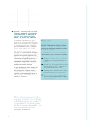 Reputação e confiança poderão não ser sufi-
     cientes para salvaguardar uma marca. Para
     serem bem sucedidos, os profissionais do
     marketing devem liderar o caminho em
     direcção a um consumo mais sustentável.

     Os mentores da política internacional estão a        Ponderar as provas
     prestar cada vez mais atenção a alguns dos maiores
     desafios que se colocam à sociedade e ao ambiente.   Quais as implicações destas questões para a sua empresa e a
     Por exemplo, o primeiro-ministro britânico, Tony     sua carreira? O desenvolvimento sustentável é importante
     Blair, colocou a pobreza em África e as alterações   em matéria de confiança no seu sector de actividade e, se
     climáticas no topo da agenda do G8 para 2005.        sim, como pode influenciar a sua equipa, bem como outras
                                                          funções, divisões ou regiões?
     Estas questões são importantes para o sucesso a
     longo prazo dos negócios. Em resumo, as empresas     Ao reflectir sobre estes assuntos, tenha em consideração as
     não podem operar de modo eficaz em sociedades e      questões seguintes e analise os exemplos da próxima página.
     economias, que não protejam nem apoiem a pro-
     dução e o consumo dos seus produtos e serviços. O
     comércio precisa de um acesso fiável às fontes de         Qual o grau de correlação entre os impactes sociais
     matéria-prima, a condições de trabalho seguras            e ambientais dos seus produtos e a reputação da
     para a produção, armazenamento e distribuição, a          empresa?
     mercados de consumidores atentos e a mecanis-
     mos seguros de eliminação de resíduos.                    O modelo actual da sua empresa está ameaçado por
                                                               alterações na economia global e no ambiente ou
     Há muito para os governos fazerem, mas se os con-         não é praticamente afectado por estas?
     sumidores não preferirem produtos mais susten-
     táveis caberá, também, às empresas quebrar os             As questões sociais e ambientais contam-se entre as
     actuais padrões de consumo. E, frequentemente, o          preocupações dos seus clientes e consumidores?
     profissional do marketing será aquele que está em
     melhor posição para criar esta ligação entre as           Quais os modos mais eficazes de influenciar a
     empresas e os consumidores.                               comunicação da sua empresa em relação ao desen-
                                                               volvimento sustentável?




     "Sabemos que onde quer que as marcas vão, os
     consumidores irão segui-las. Portanto, é claro que a
     missão dos gestores de empresas, consultores de
     marcas, consultores de RP e agências de publici-
     dade deve ser encorajar e ajudar o público a asso-
     ciar as marcas a princípios sustentáveis."
     MIKE LONGHURST, MCCANN-ERICKSON




10
 