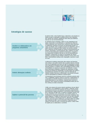 Estratégias de sucesso
                                                Em Abril de 2003, o Novo Nordisk lançou a TakeAction!, uma iniciativa no
                                                âmbito da qual os empregados se podiam oferecer como voluntários
                                                para, durante três semanas, trabalharem numa clínica para diabéticos
                                                num país em vias de desenvolvimento.
                                                Os voluntários foram convidados a utilizar as suas competências para
                                                ajudar a desenvolver os procedimentos e a experiência da clínica em
                                                estreita colaboração com o pessoal local. O pessoal da clínica determina
 Envolver os colaboradores em                   as qualificações específicas necessárias em determinado período e os
                                      ESTUDO    cargos são afixados, tanto na página de internet da TakeAction!, como na
 programas comunitários               DE CASO   página interna de emprego do Novo Nordisk. Esta iniciativa contribui
                                                para os objectivos do Novo Nordisk em matéria de desenvolvimento sus-
                                                tentável, aumentando a consciencialização sobre a diabetes nos países
                                                em vias de desenvolvimento; ajudando os funcionários a alargarem a
                                                sua compreensão da diabetes num país em vias de desenvolvimento;
                                                alargando a compreensão em relação às necessidades dos clientes;
                                                apoiando a percepção do Novo Nordisk na liderança da luta contra a dia-
                                                betes e desenvolvendo confiança entre empregados e parceiros, no país
                                                em causa.


                                                A elaboração de relatórios empresariais sobre matérias não financeiras
                                                está a tornar-se uma prática corrente entre as grandes empresas, havendo
                                                mais de 650 organizações que fazem este tipo de comunicação, de acordo
                                                com as Directivas de Prestação de Contas sobre Sustentabilidade da Global
                                                Reporting Initiative. Os relatórios sobre sustentabilidade permitem às ONG,
                                                aos investidores, às empresas, aos governos, aos sindicatos e a outras
                                                partes interessadas acompanhar o progresso das organizações na imple-
                                                mentação de iniciativas de voluntariado e de outras práticas que apoiem o
 Proferir afirmações credíveis        ESTUDO    desenvolvimento sustentável. Um quadro comum de elaboração de
                                      DE CASO   relatórios constitui a base para a referenciação, e um processo de identifi-
                                                cação de oportunidades de melhorias na gestão interna.
                                                A incorporação de uma declaração externa de verificação aumenta ainda
                                                mais a credibilidade. Algumas empresas recorreram a ambientalistas ou
                                                a especialistas em direitos humanos de renome para comentarem de
                                                forma independente os seus relatórios, enquanto outras recorreram a
                                                directrizes, como a Norma de Garantia AccountAbility AA1000, para con-
                                                ferir confiança aos dados comunicados



                                                A WMC, uma empresa de recursos naturais australianos, tem por objecti-
                                                vo melhorar a sua credibilidade ao nível científico e ambiental, através
                                                da formação de parcerias com instituições de pesquisa, departamentos
                                                governamentais e grupos comunitários. O Arid Recovery Project demonstra
                                                que as afirmações da WMC sobre as modernas actividades mineiras, não
                                                só são compatíveis com a preservação, mas também podem ser
 Explorar o potencial das parcerias   ESTUDO    facilitadoras em importantes projectos de conservação. Estudantes, ONG,
                                      DE CASO   grupos indígenas e o público em geral ficaram com esta ideia reforçada,
                                                depois de visitarem a Arid Recovery Reserve, adjacente às actividades
                                                mineiras. Estes três factores melhoraram a percepção pública da credibili-
                                                dade ambiental da WMC, o que traz benefícios a longo prazo para a
                                                empresa em termos de acesso e de licença para operar, e ainda é fonte
                                                de orgulho para os colaboradores e accionistas




                                                                                                                               11
 
