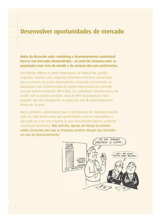 Desenvolver oportunidades de mercado



     Muita da discussão sobre marketing e desenvolvimento sustentável
     foca-se nos mercados desenvolvidos - ao nível do consumo entre as
     populações mais ricas do mundo e da variação das suas preferências.

     Este debate reflecte os perfis empresariais da maioria das grandes
     empresas. Todavia, estas empresas enfrentam uma feroz concorrência
     para crescerem nos países desenvolvidos, enquanto, em contraste, as
     populações mais desfavorecidas do mundo representam um mercado
     com um enorme potencial. Além disto, se a população mundial crescer de
     acordo com as actuais previsões, mais de 90% da população viverá
     naqueles que são actualmente os países em vias de desenvolvimento,
     dentro de 30 anos.

     Não é, portanto, surpreendente que os profissionais do marketing estejam
     cada vez mais interessados nas oportunidades entre os mais pobres, o
     que pode vir a ser uma resposta às suas necessidades básicas, conforme
     a ilustração demonstra. Mas será isto, apenas um desejo ou existem
     razões comerciais para que as empresas prestem atenção aos mercados
     em vias de desenvolvimento?




12
 