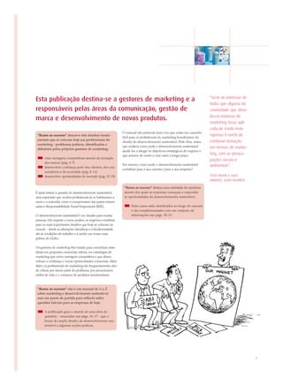 "Seria do interesse de
Esta publicação destina-se a gestores de marketing e a
                                                                                                                             todos que alguma da
responsáveis pelas áreas da comunicação, gestão de                                                                           criatividade que abun-
                                                                                                                             da na indústria do
marca e desenvolvimento de novos produtos.
                                                                                                                             marketing fosse apli-
                                                                                                                             cada de modo mais
                                                               O manual não pretende fazer crer que exista um caminho
 “Rumo ao sucesso” descreve três desafios funda-
                                                               fácil para os profissionais do marketing beneficiarem do
                                                                                                                             rigoroso à tarefa de
 mentais que se colocam hoje aos profissionais do                                                                            combinar inovação,
                                                               desafio do desenvolvimento sustentável. Pede-lhes, antes,
 marketing - problemas práticos, identificados e
                                                               que avaliem como pode o desenvolvimento sustentável           em termos de marke-
 debatidos pelos próprios gestores de marketing:
                                                               ajudá-los a atingir os objectivos estratégicos do negócio e
                                                               que actuem de modo a criar valor a longo prazo.               ting, com as preocu-
      criar vantagens competitivas através da inovação
                                                                                                                             pações sociais e
      das marcas (pág. 4-7)
                                                               Em resumo, como pode o desenvolvimento sustentável            ambientais".
      desenvolver confiança junto dos clientes, dos con-
                                                               contribuir para a sua carreira e para a sua empresa?
      sumidores e da sociedade (pág. 8-11)
      desenvolver oportunidades de mercado (pág. 12-15)                                                                      STEVE HILTON E GILES
                                                                                                                             GIBBONS, GOOD BUSINESS

                                                                “Rumo ao sucesso” destaca uma variedade de caminhos
É dada ênfase à questão do desenvolvimento sustentável,         através dos quais as empresas começam a responder
uma expressão que muitos profissionais já se habituaram a       às oportunidades do desenvolvimento sustentável.
ouvir e a entender, como o compromisso das partes interes-
sadas e Responsabilidade Social Empresarial (RSE).                   Estes casos estão distribuídos ao longo do manual
                                                                     e são complementados com um conjunto de
O desenvolvimento sustentável é um desafio para muitas               informações nas págs. 18-19.
pessoas. Diz respeito a como podem os negócios contribuir
para os mais importantes desafios que hoje se colocam ao
mundo - desde as alterações climáticas e a biodiversidade,
até às condições de trabalho e à saúde nas zonas mais
pobres do Globo.

Os gestores de marketing têm lutado para concretizar estas
ideias em propostas comerciais viáveis, em estratégias de
marketing que criem vantagem competitiva e que desen-
volvam a confiança, e novas oportunidades comerciais. Além
disto, os profissionais do marketing são frequentemente alvo
de críticas por serem parte do problema, por promoverem
estilos de vida e o consumo de produtos insustentáveis.



 “Rumo ao sucesso” não é um manual de A a Z
 sobre marketing e desenvolvimento sustentável,
 mas um ponto de partida para reflectir sobre
 questões fulcrais para as empresas de hoje.

      A publicação guia-o através de uma série de
      questões - resumidas nas págs. 16-17 - que o
      levam do amplo desafio do desenvolvimento sus-
      tentável a algumas acções práticas.




                                                                                                                                                      3
 