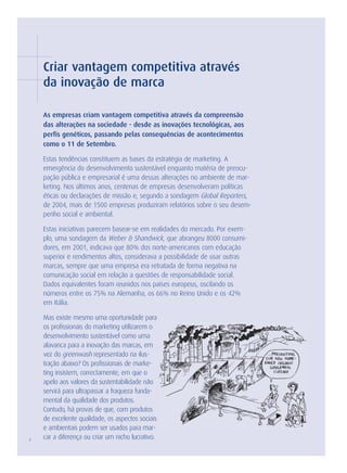 Criar vantagem competitiva através
    da inovação de marca

    As empresas criam vantagem competitiva através da compreensão
    das alterações na sociedade - desde as inovações tecnológicas, aos
    perfis genéticos, passando pelas consequências de acontecimentos
    como o 11 de Setembro.

    Estas tendências constituem as bases da estratégia de marketing. A
    emergência do desenvolvimento sustentável enquanto matéria de preocu-
    pação pública e empresarial é uma dessas alterações no ambiente de mar-
    keting. Nos últimos anos, centenas de empresas desenvolveram políticas
    éticas ou declarações de missão e, segundo a sondagem Global Reporters,
    de 2004, mais de 1500 empresas produziram relatórios sobre o seu desem-
    penho social e ambiental.

    Estas iniciativas parecem basear-se em realidades do mercado. Por exem-
    plo, uma sondagem da Weber & Shandwick, que abrangeu 8000 consumi-
    dores, em 2001, indicava que 80% dos norte-americanos com educação
    superior e rendimentos altos, considerava a possibilidade de usar outras
    marcas, sempre que uma empresa era retratada de forma negativa na
    comunicação social em relação a questões de responsabilidade social.
    Dados equivalentes foram reunidos nos países europeus, oscilando os
    números entre os 75% na Alemanha, os 66% no Reino Unido e os 42%
    em Itália.

    Mas existe mesmo uma oportunidade para
    os profissionais do marketing utilizarem o
    desenvolvimento sustentável como uma
    alavanca para a inovação das marcas, em
    vez do greenwash representado na ilus-
    tração abaixo? Os profissionais de marke-
    ting insistem, correctamente, em que o
    apelo aos valores da sustentabilidade não
    servirá para ultrapassar a fraqueza funda-
    mental da qualidade dos produtos.
    Contudo, há provas de que, com produtos
    de excelente qualidade, os aspectos sociais
    e ambientais podem ser usados para mar-
4
    car a diferença ou criar um nicho lucrativo.
 