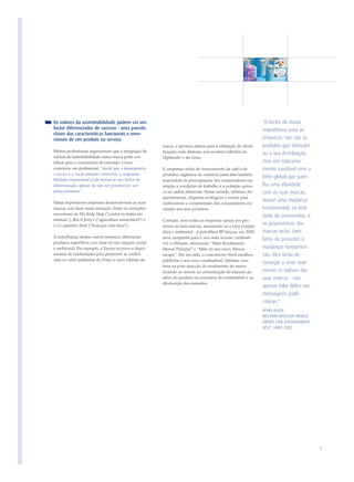 Os valores da sustentabilidade podem ser um                                                                      "O factor de maior
factor diferenciador de sucesso - uma parcela                                                                    importância para as
chave das características funcionais e emo-
cionais de um produto ou serviço.                                                                                empresas não são os
                                                         marca, e aprovou planos para a utilização de identi-    produtos que fabricam
Muitos profissionais argumentam que a integração de      ficações mais distintas nos modelos híbridos do         ou a sua distribuição,
valores de sustentabilidade numa marca pode con-         Highlander e do Lexus.
tribuir para o crescimento do mercado. Como                                                                      mas um relaciona-
comentou um profissional, "desde que o desempenho,       E, empresas nicho de fornecimento de café e de          mento saudável com a
o preço e o local estejam correctos, a responsa-         produtos orgânicos de comércio justo têm também
                                                                                                                 tribo global que parti-
bilidade empresarial pode tornar-se um factor de         respondido às preocupações dos consumidores em
diferenciação, apesar de não ser possível ter um         relação a condições de trabalho e à poluição quími-     lha uma afinidade
preço premium."                                          ca na cadeia alimentar. Nesse sentido, utilizam, fre-   com as suas marcas...
                                                         quentemente, etiquetas ecológicas e sociais para
Várias importantes empresas desenvolveram as suas
                                                                                                                 Houve uma mudança
                                                         melhorarem a compreensão dos consumidores em
marcas com base nesta inovação. Entre os exemplos        relação aos seus produtos.                              fundamental, na leal-
encontram-se The Body Shop ("contra os testes em                                                                 dade do consumidor, e
animais"), Ben & Jerry's ("agricultura sustentável") e   Contudo, nem todas as empresas optam por pro-
o Co-operative Bank ("finanças com ética").              mover as suas marcas, associando-as a uma posição
                                                                                                                 os proprietários das
                                                         ética e ambiental. A petrolífera BP lançou, em 2004,    marcas terão, tam-
À semelhança destes, outros tentaram diferenciar         uma campanha para o seu mais recente combustí-          bém, de proceder a
produtos específicos com base no seu impacte social      vel, o Ultimate, oferecendo "Mais Rendimento,
e ambiental. Por exemplo, a Toyota recorreu a depoi-     Menos Poluição" e "Mais do seu carro, Menos             mudanças fundamen-
mentos de celebridades para promover as creden-          escape". Por seu lado, a concorrente Shell escolheu     tais. Eles terão de
ciais ao nível ambiental do Prius, o carro híbrido da    publicitar o seu novo combustível, Optimax, com
                                                                                                                 começar a viver real-
                                                         base na pura atracção do rendimento do motor,
                                                         focando-se menos na comunicação do impacte po-          mente os valores das
                                                         sitivo do produto na economia de combustível e na       suas marcas - não
                                                         diminuição das emissões.
                                                                                                                 apenas falar deles nas
                                                                                                                 mensagens publi-
                                                                                                                 citárias."
                                                                                                                 KEVIN ALLEN,
                                                                                                                 MCCANN-ERICKSON WORLD
                                                                                                                 GROUP, CAN SUSTAINABILITY
                                                                                                                 SELL?, UNEP, 2002




                                                                                                                                             5
 