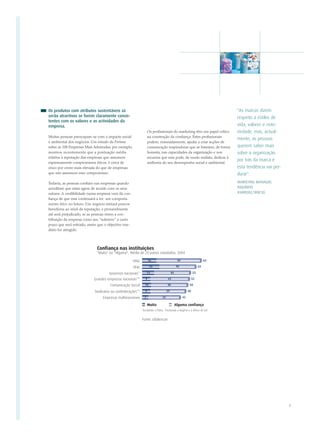 Os produtos com atributos sustentáveis só                                                                   "As marcas dizem
serão atractivos se forem claramente consis-                                                                respeito a estilos de
tentes com os valores e as actividades da
empresa.                                                                                                    vida, valores e noto-
                                                      Os profissionais do marketing têm um papel crítico    riedade, mas, actual-
Muitas pessoas preocupam-se com o impacte social      na construção da confiança. Estes profissionais
                                                                                                            mente, as pessoas
e ambiental dos negócios. Um estudo da Fortune        podem, nomeadamente, ajudar a criar acções de
sobre as 100 Empresas Mais Admiradas, por exemplo,    comunicação inspiradoras que se baseiem, de forma     querem saber mais
mostrou recentemente que a pontuação média            honesta, nas capacidades da organização e nos         sobre a organização
relativa à reputação das empresas que assumem         recursos que esta pode, de modo realista, dedicar à
                                                                                                            por trás da marca e
expressamente compromissos éticos, é cerca de         melhoria do seu desempenho social e ambiental.
cinco por cento mais elevada do que de empresas                                                             esta tendência vai per-
que não assumem esse compromisso.                                                                           durar".
Todavia, as pessoas confiam nas empresas quando                                                             MARKETING MANAGER,
acreditam que estas agem de acordo com os seus                                                              INQUÉRITO
valores. A credibilidade numa empresa vem da con-                                                           ASHRIDGE/WBCSD
fiança de que esta continuará a ter um comporta-
mento ético no futuro. Um negócio retirará poucos
benefícios ao nível da reputação, e provavelmente
até será prejudicado, se as pessoas virem a con-
tribuição da empresa como um "suborno" a curto
prazo que será retirado, assim que o objectivo ime-
diato for atingido.




                                                                                                                                      9
 