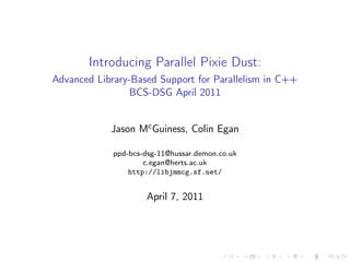 Introducing Parallel Pixie Dust:
Advanced Library-Based Support for Parallelism in C++
                 BCS-DSG April 2011


            Jason Mc Guiness, Colin Egan

             ppd-bcs-dsg-11@hussar.demon.co.uk
                     c.egan@herts.ac.uk
                 http://libjmmcg.sf.net/


                     April 7, 2011
 