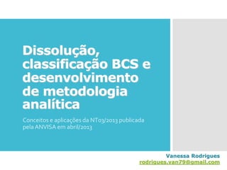 Dissolução,
classificação BCS e
desenvolvimento
de metodologia
analítica
Conceitos e aplicações da NT03/2013 publicada
pela ANVISA em abril/2013
Vanessa Rodrigues
rodrigues.van79@gmail.com
 