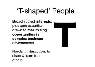 ‘T-shaped’ People
Broad subject interests,
plus core expertise,
drawn to maximising
opportunities in
complex business
environments.

Needs... interaction, to
share & learn from
others.
 
