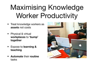 Maximising Knowledge
   Worker Productivity
• Treat knowledge workers as
  assets not costs

• Physical & virtual
  workplaces to ‘bump’
  together

• Expose to learning &
  teaching

• Automate their routine
  tasks
 