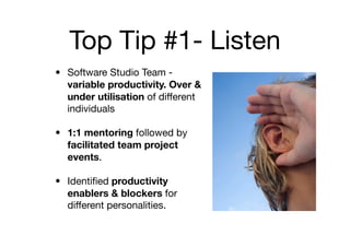 Top Tip #1- Listen
• Software Studio Team -
  variable productivity. Over &
  under utilisation of different
  individuals

• 1:1 mentoring followed by
  facilitated team project
  events.

• Identiﬁed productivity
  enablers & blockers for
  different personalities.
 