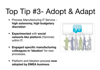 Top Tip #3- Adopt & Adapt
• Process Manufacturing IT Service -
  high autonomy, high budgetary
  discretion

• Experimented with social
  network-like platform (Yammer)
  within IT.

• Engaged speciﬁc manufacturing
  colleagues in ‘Ideation’ for new
  processes.

• Platform and Ideation process now
  adopted by EMEA business.
 