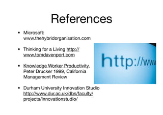 References
• Microsoft:
  www.thehybridorganisation.com

• Thinking for a Living http://
  www.tomdavenport.com

• Knowledge Worker Productivity,
  Peter Drucker 1999, California
  Management Review

• Durham University Innovation Studio
  http://www.dur.ac.uk/dbs/faculty/
  projects/innovationstudio/
 