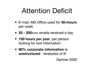 Attention Deﬁcit
• E-mail, MS Ofﬁce used for 30+hours
  per week
• 20 - 200+++ emails received a day
• 150 hours per year, per person
  looking for lost information
• 80% corporate information is
  unstructured - terabytes of it!
                           Gartner 2005
 