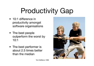 Productivity Gap
• 10:1 difference in
  productivity amongst
  software organisations

• The best people
  outperform the worst by
  10:1

• The best performer is
  about 2.5 times better
  than the median
                   Tom DeMarco 1999
 