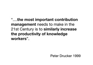 “....the most important contribution
management needs to make in the
21st Century is to similarly increase
the productivity of knowledge
workers”.



                     Peter Drucker 1999
 