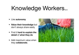 Knowledge Workers..
• Like autonomy

• Value their knowledge but
  don’t always share easily

• Find it hard to explain the
  detail of what they do

• Add maximum value when
  they collaborate.
 