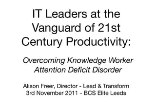 IT Leaders at the
 Vanguard of 21st
Century Productivity:
Overcoming Knowledge Worker
  Attention Deﬁcit Disorder
Alison Freer, Director - Lead & Transform
 3rd November 2011 - BCS Elite Leeds
 