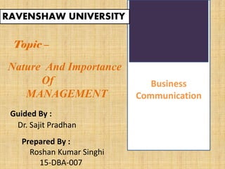 Business
Communication
RAVENSHAW UNIVERSITY
Topic –
Nature And Importance
Of
MANAGEMENT
Guided By :
Dr. Sajit Pradhan
Prepared By :
Roshan Kumar Singhi
15-DBA-007
 
