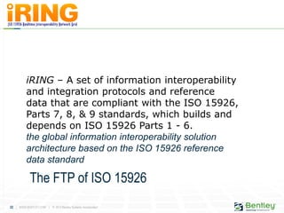 22 | WWW.BENTLEY.COM | © 2012 Bentley Systems, Incorporated
iRING – A set of information interoperability
and integration protocols and reference
data that are compliant with the ISO 15926,
Parts 7, 8, & 9 standards, which builds and
depends on ISO 15926 Parts 1 - 6.
the global information interoperability solution
architecture based on the ISO 15926 reference
data standard
The FTP of ISO 15926
 