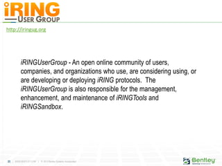 23 | WWW.BENTLEY.COM | © 2012 Bentley Systems, Incorporated
http://iringug.org
iRINGUserGroup - An open online community of users,
companies, and organizations who use, are considering using, or
are developing or deploying iRING protocols. The
iRINGUserGroup is also responsible for the management,
enhancement, and maintenance of iRINGTools and
iRINGSandbox.
 