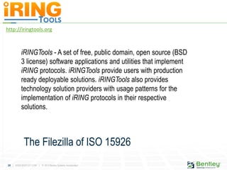 24 | WWW.BENTLEY.COM | © 2012 Bentley Systems, Incorporated
http://iringtools.org
iRINGTools - A set of free, public domain, open source (BSD
3 license) software applications and utilities that implement
iRING protocols. iRINGTools provide users with production
ready deployable solutions. iRINGTools also provides
technology solution providers with usage patterns for the
implementation of iRING protocols in their respective
solutions.
The Filezilla of ISO 15926
 