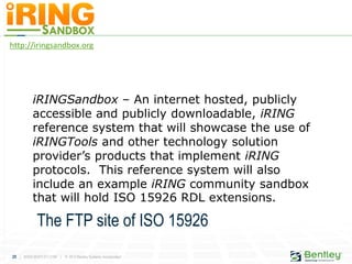 25 | WWW.BENTLEY.COM | © 2012 Bentley Systems, Incorporated
http://iringsandbox.org
iRINGSandbox – An internet hosted, publicly
accessible and publicly downloadable, iRING
reference system that will showcase the use of
iRINGTools and other technology solution
provider’s products that implement iRING
protocols. This reference system will also
include an example iRING community sandbox
that will hold ISO 15926 RDL extensions.
The FTP site of ISO 15926
 