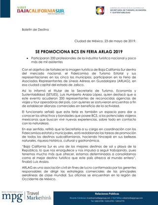 Boletín de Destino
Ciudad de México, 23 de mayo de 2019.
SE PROMOCIONA BCS EN FERIA ARLAG 2019
 Participaron 200 profesionales de la industria turística nacional y poco
más de mil asistentes
Con el objetivo de fortalecer la imagen turística de Baja California Sur dentro
del mercado nacional, el Fideicomiso de Turismo Estatal y sus
representaciones en los cinco los municipios, participaron en la Feria de
Asociados Representantes de Líneas Aéreas en Guadalajara (ARLAG), en
esa ciudad capital del estado de Jalisco.
Así lo informó el titular de la Secretaría de Turismo, Economía y
Sustentabilidad (SETUES), Luis Humberto Araiza López, quien destacó que a
este evento acudieron 200 representantes de reconocidas agencias de
viajes y tour operadoras del país, con quienes se sostuvieron encuentros a fin
de establecer alianzas comerciales en beneficio de la actividad.
El funcionario señaló que esta feria es también un espacio para dar a
conocer los atractivos y bondades que posee BCS, a los potenciales viajeros
mexicanos que buscan vivir nuevas experiencias, sobre todo en contacto
con la naturaleza.
En ese sentido, refirió que la Secretaría a su cargo en coordinación con los
Fideicomisos estatal y municipales, está redoblando las tareas de promoción
de todos los destinos sudcalifornianos, haciendo hincapié en sus bellezas
naturales, riqueza histórica, cultural y gastronómica.
“Baja California Sur es uno de los mejores destinos de sol y playa de la
República, lo que nos enorgullece y nos impulsa a seguir trabajando, pues
tenemos mucho más que ofrecer, estamos determinados a consolidarnos
como el mejor destino turístico que este país ofrezca al mundo entero”,
finalizó Luis Araiza.
ARLAG es una asociación civil sin fines de lucro conformada por los gerentes
responsables de dirigir las estrategias comerciales de las principales
aerolíneas de clase mundial. Sus oficinas se encuentran en la región de
Occidente de México.
 