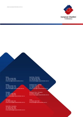European Chamber
64 In partnership with
www.europeanchamber.com.cn
Beijing
Tel:+86(10) 6462 2066
Fax:+86(10) 6462 2067
Email:euccc@europeanchamber.com.cn
Nanjing
Tel:+86(25) 8362 7330
Fax:+86(25) 8362 7332
Email:nanjing@europeanchamber.com.cn
South China - Guangzhou
Tel:+86(20) 3801 0269
Fax:+86(20) 3801 0275
Email:southchina@europeanchamber.com.cn
South China - Shenzhen
Tel:+86(755) 8632 9042
Fax:+86(755) 8632 9785
Email:southchina@europeanchamber.com.cn
Shanghai
Tel:+86(21) 6385 2023
Fax:+86(21) 6385 2381
Email:shanghai@europeanchamber.com.cn
Shenyang
Tel:+86(24) 6699 1090
Email:shenyang@europeanchamber.com.cn
Southwest China - Chengdu
Tel:+86(28) 6155 7184
Fax:+86(28) 6155 7194
Email:chengdu@europeanchamber.com.cn
Southwest China - Chongqing
Tel:+86(23) 8832 9803
Email:chongqing@europeanchamber.com.cn
Tianjin
Tel:+86(22) 5830 7608
Email:tianjin@europeanchamber.com.cn
 
