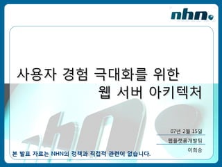 사용자 경험 극대화를 위한
       웹 서버 아키텍처

                                  07년 2월 15일
                                  웹플랫폼개발팀
                                       이희승
본 발표 자료는 NHN의 정책과 직접적 관련이 없습니다.
 