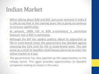 Indian Market 
• When talking about B2B and B2C consumer demand in India it 
is safe to say that in the coming years this is going to continue 
to increase significantly. 
• At present, 100% FDI in B2B e-commerce is permitted 
however not in B2C e-commerce. 
• Although the BJP has spoken publicly about its opposition to 
FDI in multi-brand retail, the government has decided against 
reversing the 51% limit for FDI in multi-brand retail. This will 
come as a relief to Swedish retail houses planning to enter the 
Indian market as it was 
• The government has also opened up FDI opportunities in the 
railway sector. This again provides opportunities to Swedish 
companies looking to invest in this area. 
 