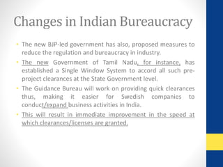 Changes in Indian Bureaucracy 
• The new BJP-led government has also, proposed measures to 
reduce the regulation and bureaucracy in industry. 
• The new Government of Tamil Nadu, for instance, has 
established a Single Window System to accord all such pre-project 
clearances at the State Government level. 
• The Guidance Bureau will work on providing quick clearances 
thus, making it easier for Swedish companies to 
conduct/expand business activities in India. 
• This will result in immediate improvement in the speed at 
which clearances/licenses are granted. 
 