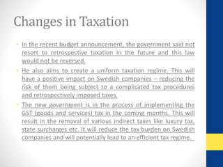 Changes in Taxation 
• In the recent budget announcement, the government said not 
resort to retrospective taxation in the future and this law 
would not be reversed. 
• He also aims to create a uniform taxation regime. This will 
have a positive impact on Swedish companies – reducing the 
risk of them being subject to a complicated tax procedures 
and retrospectively imposed taxes. 
• The new government is in the process of implementing the 
GST (goods and services) tax in the coming months. This will 
result in the removal of various indirect taxes like luxury tax, 
state surcharges etc. It will reduce the tax burden on Swedish 
companies and will potentially lead to an efficient tax regime. 
 