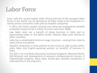 Labor Force 
India, with the second largest (after China) and one of the youngest labor 
forces in the world, has an abundance of labor ready to be employed in a 
variety of blue and white-collar jobs by Swedish companies. 
• In 2011, the Indian workers directly and indirectly employed by Swedish 
companies stood at half a million (5 times more than 2006). 
• Low labor costs are a benefit of doing business in India and an 
appreciating rupee vs. the dollar further reduces labor costs relative to 
other countries. 
• India has a complicated minimum wage structure – varying from state to 
state and by occupation. 
• Swedish companies in India pointed to the access to high quality white-collar 
labor and English-speaking workers as benefits of business in 
India. 
• The BJP in its manifesto discussed vocational programs (National Multi- 
Skill Mission) and development of women’s entrepreneurial clusters. If 
implemented properly, these steps should give Swedish companies in 
India benefits in the long term. 
 