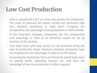 Low Cost Production 
• India is considered a LCC or a low cost country for production. 
The costs of entering the Indian market are extremely high 
thus Swedish companies in India don’t recognize the 
comparative cost advantage of doing business in India initially. 
• In the long-term however, companies see the comparative 
cost advantage in India as an attractive reason to set up 
business in the country. 
• Low labor costs and easy access to raw materials bring the 
cost of production down. However, Swedish companies have 
not realized the cost advantage in India to its full extent. 
• As previously mentioned, firms are forced to spend large sums 
on paying tariffs, obtaining licenses etc. and thus the 
advantage of low cost production is often negated. 
 